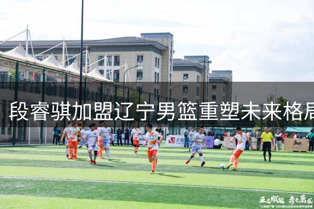 段睿骐加盟辽宁男篮重塑未来格局